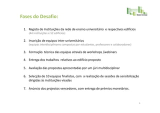 Fases do Desafio:

 1. Registo de Instituições da rede de ensino universitário e respectivos edifícios
    (44 instituições e 52 edifícios)

 2. Inscrição de equipas inter-universitárias
    (equipas interdisciplinares compostas por estudantes, professores e colaboradores)

 3. Formação técnica das equipas através de workshops /webinars

 4. Entrega dos trabalhos relativos ao edifício proposto

 5. Avaliação das propostas apresentadas por um júri multidisciplinar

 6. Selecção de 10 equipas finalistas, com a realização de sessões de sensibilização
    dirigidas às instituições visadas

 7. Anúncio dos projectos vencedores, com entrega de prémios monetários.



                                                                                         6
 