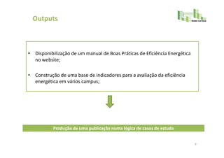Outputs



• Disponibilização de um manual de Boas Práticas de Eficiência Energética
  no website;

• Construção de uma base de indicadores para a avaliação da eficiência
  energética em vários campus;




           Produção de uma publicação numa lógica de casos de estudo


                                                                            9
 