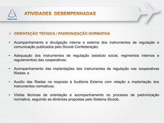 •   Acompanhamento e divulgação interna e externa dos instrumentos de regulação e
    comunicação publicados pelo Sicoob Confederação;

•   Adequação dos instrumentos de regulação (estatuto social, regimentos internos e
    regulamentos) das cooperativas;

•   Acompanhamento das implantações dos instrumentos de regulação nas cooperativas
    filiadas; e

•   Auxilio das filiadas na resposta à Auditoria Externa com relação a implantação dos
    instrumentos normativos;

•   Visitas técnicas de orientação e acompanhamento no processo de padronização
    normativa, seguindo as diretrizes propostas pelo Sistema Sicoob.
 