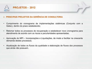 •   Cumprimento do cronograma de implementações sistêmicas (Conjunto com a
    Getec), dentro do prazo estabelecido;

•   Retomar todos os processos de recuperação e estabelecer novo cronograma para
    atendimento de acordo com os riscos e peculiaridades apresentadas;

•   Aprovação do MPI – Incorporações e Liquidações, de modo a facilitar na crescente
    demanda destes processos;

•   Atualização de todos os fluxos da qualidade e elaboração de fluxos dos processos
    que ainda não possuem.
 