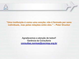 “Uma instituição é como uma canção; não é formada por sons
 individuais, mas pelas relações entre eles.” – Peter Drucker




              Agradecemos a atenção de todos!!
                  Gerência de Consultoria
             consultas.normas@cecresp.org.br
 