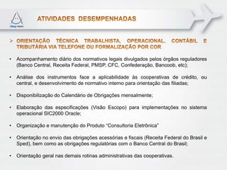 •   Acompanhamento diário dos normativos legais divulgados pelos órgãos reguladores
    (Banco Central, Receita Federal, PMSP, CFC, Confederação, Bancoob, etc);

•   Análise dos instrumentos face a aplicabilidade às cooperativas de crédito, ou
    central, e desenvolvimento de normativo interno para orientação das filiadas;

•   Disponibilização do Calendário de Obrigações mensalmente;

•   Elaboração das especificações (Visão Escopo) para implementações no sistema
    operacional SIC2000 Oracle;

•   Organização e manutenção do Produto “Consultoria Eletrônica”

•   Orientação no envio das obrigações acessórias e fiscais (Receita Federal do Brasil e
    Sped), bem como as obrigações regulatórias com o Banco Central do Brasil;

•   Orientação geral nas demais rotinas administrativas das cooperativas.
 