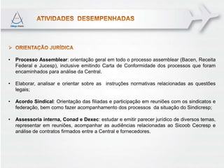 •   Processo Assemblear: orientação geral em todo o processo assemblear (Bacen, Receita
    Federal e Jucesp), inclusive emitindo Carta de Conformidade dos processos que foram
    encaminhados para análise da Central.

•   Elaborar, analisar e orientar sobre as instruções normativas relacionadas as questões
    legais;

•   Acordo Sindical: Orientação das filiadas e participação em reuniões com os sindicatos e
    federação, bem como fazer acompanhamento dos processos da situação do Sindicresp;

•   Assessoria interna, Conad e Dexec: estudar e emitir parecer jurídico de diversos temas,
    representar em reuniões, acompanhar as audiências relacionadas ao Sicoob Cecresp e
    análise de contratos firmados entre a Central e fornecedores.
 