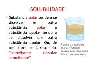 SOLUBILIDADE
• Substância polar tende a se
dissolver em outra
substância polar e
substância apolar tende a
se dissolver em outra
substância apolar. Ou, de
uma forma mais resumida,
“semelhante dissolve
semelhante”.
 