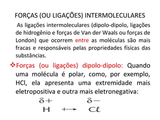 FORÇAS (OU LIGAÇÕES) INTERMOLECULARES
As ligações intermoleculares (dipolo-dipolo, ligações
de hidrogênio e forças de Van der Waals ou forças de
London) que ocorrem entre as moléculas são mais
fracas e responsáveis pelas propriedades físicas das
substâncias.
Forças (ou ligações) dipolo-dipolo: Quando
uma molécula é polar, como, por exemplo,
HCl, ela apresenta uma extremidade mais
eletropositiva e outra mais eletronegativa:
 