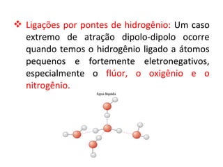  Ligações por pontes de hidrogênio: Um caso
extremo de atração dipolo-dipolo ocorre
quando temos o hidrogênio ligado a átomos
pequenos e fortemente eletronegativos,
especialmente o flúor, o oxigênio e o
nitrogênio.
 