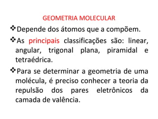 GEOMETRIA MOLECULAR
Depende dos átomos que a compõem.
As principais classificações são: linear,
angular, trigonal plana, piramidal e
tetraédrica.
Para se determinar a geometria de uma
molécula, é preciso conhecer a teoria da
repulsão dos pares eletrônicos da
camada de valência.
 