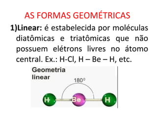 AS FORMAS GEOMÉTRICAS
1)Linear: é estabelecida por moléculas
diatômicas e triatômicas que não
possuem elétrons livres no átomo
central. Ex.: H-Cl, H – Be – H, etc.
 