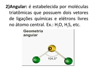 2)Angular: é estabelecida por moléculas
triatômicas que possuem dois vetores
de ligações químicas e elétrons livres
no átomo central. Ex.: H2O, H2S, etc.
 
