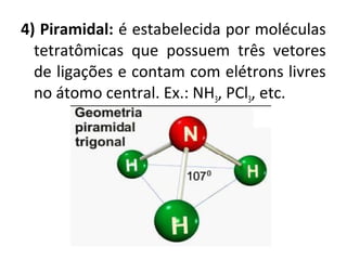 4) Piramidal: é estabelecida por moléculas
tetratômicas que possuem três vetores
de ligações e contam com elétrons livres
no átomo central. Ex.: NH3, PCl3, etc.
 