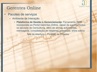 Gerentes Online
• Pacotes de serviços
   – Ambiente de Interação
      • Plataforma de Gestão e Gerenciamento: Ferramenta WEB
        incorporada ao Portal Gerentes Online, capaz de suportar todos
        os serviços de Consultoria, além de alertas automáticos,
        mensageria, consolidação de relatórios gerenciais, entre outros
                  Tela de Abertura – Portfólio de Projetos
 
