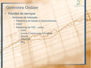 Gerentes Online
• Pacotes de serviços
   – Ambiente de Interação
      • Plataforma de Gestão e Gerenciamento
      • CHAT
      • Plataforma de TDC – Inclui:
          –   CHAT
          –   Cursos e Treinamentos à Distância
          –   Notícias
          –   VideoConf
          –   Blog
 
