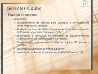 Gerentes Online
• Pacotes de serviços
   – Consultoria
      • Estabelecimento de critérios para avaliação e priorização de
        novos negócios ou produtos
      • Avaliação do Nível de Cultura Organizacional em Gerenciamento
        de Projetos, segundo o Framework OPM³;
      • Implantação e Execução de Programa de Desenvolvimento
        Organizacional em Gerenciamento de Projetos
      • Gerenciamento (todo o ciclo de vida) de projetos / Programas /
        Portfólio
      • Implantação, Operação de PMOs & Suporte
      • Implantação de Ambiente para Inovação (BMG Canvas / DT)
 