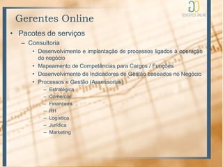 Gerentes Online
• Pacotes de serviços
   – Consultoria
      • Desenvolvimento e implantação de processos ligados à operação
        do negócio
      • Mapeamento de Competências para Cargos / Funções
      • Desenvolvimento de Indicadores de Gestão baseados no Negócio
      • Processos e Gestão (Assessorias)
          –   Estratégica
          –   Comercial
          –   Financeira
          –   RH
          –   Logística
          –   Jurídica
          –   Marketing
 