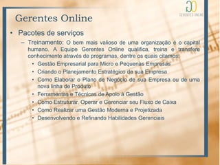 Gerentes Online
• Pacotes de serviços
   – Treinamento: O bem mais valioso de uma organização é o capital
     humano. A Equipe Gerentes Online qualifica, treina e transfere
     conhecimento através de programas, dentre os quais citamos:
      • Gestão Empresarial para Micro e Pequenas Empresas
      • Criando o Planejamento Estratégico de sua Empresa
      • Como Elaborar o Plano de Negócio de sua Empresa ou de uma
        nova linha de Produto
      • Ferramentas e Técnicas de Apoio à Gestão
      • Como Estruturar, Operar e Gerenciar seu Fluxo de Caixa
      • Como Realizar uma Gestão Moderna e Projetizada
      • Desenvolvendo e Refinando Habilidades Gerenciais
 