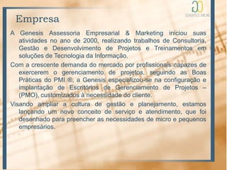 Empresa
A Genesis Assessoria Empresarial & Marketing iniciou suas
   atividades no ano de 2000, realizando trabalhos de Consultoria,
   Gestão e Desenvolvimento de Projetos e Treinamentos em
   soluções de Tecnologia da Informação.
Com a crescente demanda do mercado por profissionais capazes de
   exercerem o gerenciamento de projetos, seguindo as Boas
   Práticas do PMI ®, a Genesis especializou-se na configuração e
   implantação de Escritórios de Gerenciamento de Projetos –
   (PMO), customizados à necessidade do cliente.
Visando ampliar a cultura de gestão e planejamento, estamos
   lançando um novo conceito de serviço e atendimento, que foi
   desenhado para preencher as necessidades de micro e pequenos
   empresários.
 