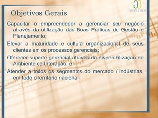 Objetivos Gerais
Capacitar o empreendedor a gerenciar seu negócio
  através da utilização das Boas Práticas de Gestão e
  Planejamento;
Elevar a maturidade e cultura organizacional de seus
  clientes em os processos gerenciais;
Oferecer suporte gerencial através da disponibilização de
  Ambiente de Interação; e
Atender a todos os segmentos do mercado / indústrias,
  em todo o território nacional.
 