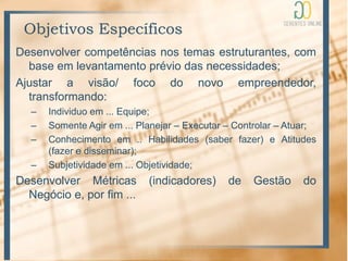 Objetivos Específicos
Desenvolver competências nos temas estruturantes, com
  base em levantamento prévio das necessidades;
Ajustar a visão/ foco do novo empreendedor,
  transformando:
   –   Individuo em ... Equipe;
   –   Somente Agir em ... Planejar – Executar – Controlar – Atuar;
   –   Conhecimento em .. Habilidades (saber fazer) e Atitudes
       (fazer e disseminar);
   –   Subjetividade em ... Objetividade;
Desenvolver Métricas         (indicadores)     de   Gestão      do
  Negócio e, por fim ...
 