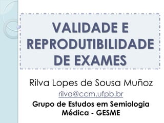 VALIDADE E REPRODUTIBILIDADE DE EXAMES 
Rilva Lopes de Sousa Muñoz 
rilva@ccm.ufpb.br 
Grupo de Estudos em Semiologia Médica - GESME  