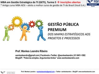 MBA em Gestão Estratégica da TI (GETI), Turma 5  inscrições abertas
* Antigo curso MBA AESI – eleito o melhor curso de gestão de TI do Brasil (Você S.A.)
Prof. Wankes Leandro – wankesleandro@gmail.com – Twitter: wankesleandro – BlogGP: www.wankesleandro.com
Prof. Wankes Leandro Ribeiro
wankesleandro@gmail.com | Facebook e Twitter: @wankesleandro | 61 8401-1982
BlogGP: “Palavras simples. Argumentos fortes” www.wankesleandro.com
GESTÃO PÚBLICA
PREMIUM
DOS MAPAS ESTRATÉGICOS AOS
PROJETOS E PROCESSOS
 
