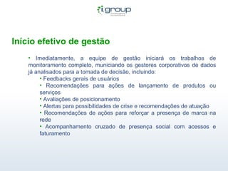 Início efetivo de gestão Imediatamente, a equipe de gestão iniciará os trabalhos de monitoramento completo, municiando os gestores corporativos de dados já analisados para a tomada de decisão, incluindo:  Feedbacks gerais de usuários Recomendações para ações de lançamento de produtos ou serviços Avaliações de posicionamento Alertas para possibilidades de crise e recomendações de atuação Recomendações de ações para reforçar a presença de marca na rede Acompanhamento cruzado de presença social com acessos e faturamento 