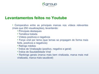 Levantamentos feitos no Youtube Comparativo entre as principais marcas nos vídeos relevantes (mais que 250 visualizações), levantando: Principais destaques Temática tratada Vídeos positivos e negativos Força viral por tema (que temas se propagam de forma mais forte, positivos e negativos) Ratings médios Índice de Viralização (positivo, negativo e geral) Índice de Saudabilidade Viral Rankings gerais (marca mais bem viralizada, marca mais mal viralizada, marca mais saudável)  