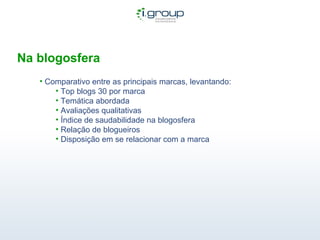 Na blogosfera Comparativo entre as principais marcas, levantando: Top blogs 30 por marca Temática abordada Avaliações qualitativas Índice de saudabilidade na blogosfera Relação de blogueiros Disposição em se relacionar com a marca 