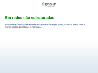 Em redes não estruturadas Avaliações na Wikipedia e Yahoo Respostas são feitas por marca, incluindo temas mais e menos falados, tonalidades e inclinações.  