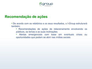 Recomendação de ações De acordo com os relatórios e os seus resultados, o I-Group estruturará também: Recomendações de ações de relacionamento envolvendo os públicos, os temas e as suas inclinações Alertas emergenciais com base em eventuais crises ou oportunidades que podem se abrir nas mídias sociais  
