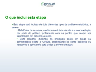 O que inclui esta etapa Esta etapa será inclusa de dois diferentes tipos de análise e relatórios, a serem: Relatórios de acessos, medindo a eficácia do site e a sua aceitação por parte do público, juntamente com os pontos que devem ser trabalhados em próximas etapas Buzz Reports, medindo os principais posts em blogs ou comunidades sobre a Círculo, classificando-os como positivos ou negativos e apontando para ações a serem tomadas 