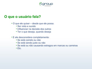 O que o usuário fala?  O que ele quiser – desde que ele possa: Ser visto e ouvido Influenciar na decisão dos outros Ter o que deseja, quando deseja E ele desconsidera completamente: Se está correto ou não Se está sendo justo ou não Se está ou não causando estragos em marcas ou carreiras Etc.  