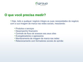 O que você precisa medir? Hoje, todo e qualquer negócio integra as suas necessidades de negócio com a sua imagem de marca nas redes sociais, mesclando: Produtos e serviços Desempenho financeiro Controle de fluxo de acessos aos seus sites Evangelizadores e agressores Monitoramento de imagem de marca nas redes Relacionamento com formadores sociais de opinião  