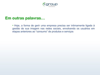 Em outras palavras… Hoje, a forma de gerir uma empresa precisa ser intimamente ligada à gestão de sua imagem nas redes sociais, envolvendo os usuários em etapas anteriores ao “consumo” de produtos e serviços 