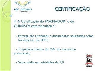 CERTIFICAÇÃOCERTIFICAÇÃO
 A Certificação do FORMADOR e do
CURSISTA está vinculada a:
- Entrega das atividades e documentos solicitados pelos
formadores da UFPE;
- Frequência mínima de 75% nos encontros
presenciais;
- Nota média nas atividades de 7,0.
 