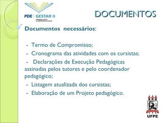 DOCUMENTOSDOCUMENTOS
Documentos necessários:
- Termo de Compromisso;
- Cronograma das atividades com os cursistas;
- Declarações de Execução Pedagógicas
assinadas pelos tutores e pelo coordenador
pedagógico;
- Listagem atualizada dos cursistas;
- Elaboração de um Projeto pedagógico.
 