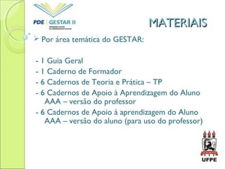 MATERIAISMATERIAIS
 Por área temática do GESTAR:
- 1 Guia Geral
- 1 Caderno de Formador
- 6 Cadernos de Teoria e Prática – TP
- 6 Cadernos de Apoio à Aprendizagem do Aluno
AAA – versão do professor
- 6 Cadernos de Apoio à aprendizagem do Aluno
AAA – versão do aluno (para uso do professor)
 