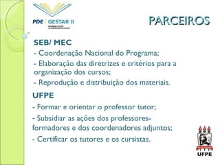 PARCEIROSPARCEIROS
SEB/ MEC
- Coordenação Nacional do Programa;
- Elaboração das diretrizes e critérios para a
organização dos cursos;
- Reprodução e distribuição dos materiais.
UFPE
- Formar e orientar o professor tutor;
- Subsidiar as ações dos professores-
formadores e dos coordenadores adjuntos;
- Certificar os tutores e os cursistas.
 