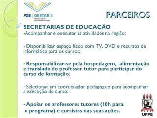 PARCEIROSPARCEIROS
SECRETARIAS DE EDUCAÇÃO
-Acompanhar e executar as atividades na região;
- Disponibilizar espaço físico com TV, DVD e recursos de
informática para os cursos;
- Responsabilizar-se pela hospedagem, alimentação
e translado do professor tutor para participar do
curso de formação;
- Selecionar um coordenador pedagógico para acompanhar
a execução do curso;
- Apoiar os professores tutores (10h para
o programa) e cursistas nas suas ações.
 