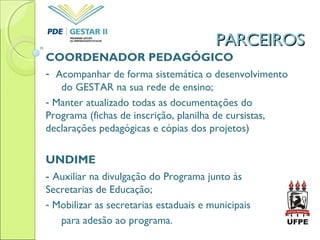 PARCEIROSPARCEIROS
COORDENADOR PEDAGÓGICO
- Acompanhar de forma sistemática o desenvolvimento
do GESTAR na sua rede de ensino;
- Manter atualizado todas as documentações do
Programa (fichas de inscrição, planilha de cursistas,
declarações pedagógicas e cópias dos projetos)
UNDIME
- Auxiliar na divulgação do Programa junto às
Secretarias de Educação;
- Mobilizar as secretarias estaduais e municipais
para adesão ao programa.
 