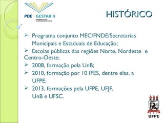 HISTÓRICOHISTÓRICO
 Programa conjunto MEC/FNDE/Secretarias
Municipais e Estaduais de Educação;
 Escolas públicas das regiões Norte, Nordeste e
Centro-Oeste;
 2008, formação pela UnB;
 2010, formação por 10 IFES, dentre elas, a
UFPE;
 2013, formações pela UFPE, UFJF,
UnB e UFSC.
 