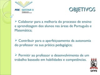 OBJETIVOSOBJETIVOS
 Colaborar para a melhoria do processo de ensino
e aprendizagem dos alunos nas áreas de Português e
Matemática;
 Contribuir para o aperfeiçoamento da autonomia
do professor na sua prática pedagógica;
 Permitir ao professor o desenvolvimento de um
trabalho baseado em habilidades e competências.
 