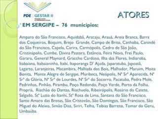 ATORESATORES
EM SERGIPE – 76 municípios:
Amparo do São Francisco, Aquidabã, Aracaju, Arauá, Areia Branca, Barra
dos Coqueiros, Boquim, Brejo Grande, Campo de Brito, Canhoba, Canindé
do São Francisco, Capela, Carira, Carmópolis, Cedro de São João,
Cristinápolis, Cumbe, Divina Pastora, Estância, Feira Nova, Frei Paulo,
Gararu, General Maynard, Graccho Cardoso, Ilha das Flores, Indiaroba,
Itabaiana, Itabaianinha, Itabí, Itaporanga D' Ajuda, Japaratuba, Japoatã,
Lagarto, Laranjeiras, Macambira, Malhada dos Bois, Malhador, Maruim, Moita
Bonita, Monte Alegre de Sergipe, Muribeca, Neópolis, Nª Srª Aparecida, Nª
Srª da Glória, Nª Srª de Lourdes, Nª Srª do Socorro, Pacatuba, Pedra Mole,
Pedrinhas, Pinhão, Pirambu, Poço Redondo, Poço Verde, Porto da Folha,
Propriá, Riachão do Dantas, Riachuelo, Ribeirópolis, Rosário do Catete,
Salgado, Stª Luzia do Itanhí, Stª Rosa de Lima, Santana do São Francisco,
Santo Amaro das Brotas, São Cristovão, São Domingos, São Francisco, São
Miguel do Aleixo, Simão Dias, Siriri, Telha, Tobias Barreto, Tomar do Geru,
Umbaúba.
 