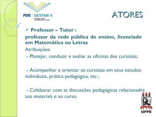 ATORESATORES
 Professor – Tutor :
professor da rede pública de ensino, licenciado
em Matemática ou Letras
Atribuições:
- Planejar, conduzir e avaliar as oficinas dos cursistas;
- Acompanhar e orientar os cursistas em seus estudos
individuais, prática pedagógica, etc.;
- Colaborar com as discussões pedagógicas relacionadas
aos materiais e ao curso.
 