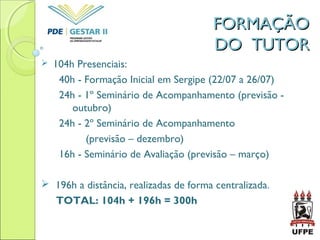  104h Presenciais:
40h - Formação Inicial em Sergipe (22/07 a 26/07)
24h - 1º Seminário de Acompanhamento (previsão -
outubro)
24h - 2º Seminário de Acompanhamento
(previsão – dezembro)
16h - Seminário de Avaliação (previsão – março)
 196h a distância, realizadas de forma centralizada.
TOTAL: 104h + 196h = 300h
FORMAÇÃOFORMAÇÃO
DO TUTORDO TUTOR
 