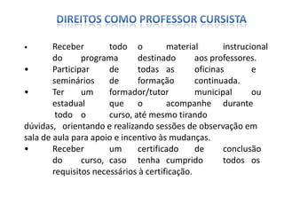 • Receber todo o material instrucional
do programa destinado aos professores.
• Participar de todas as oficinas e
seminários de formação continuada.
• Ter um formador/tutor municipal ou
estadual que o acompanhe durante
todo o curso, até mesmo tirando
dúvidas, orientando e realizando sessões de observação em
sala de aula para apoio e incentivo às mudanças.
• Receber um certificado de conclusão
do curso, caso tenha cumprido todos os
requisitos necessários à certificação.
 