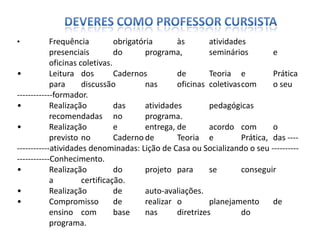 • Frequência obrigatória às atividades
presenciais do programa, seminários e
oficinas coletivas.
• Leitura dos Cadernos de Teoria e Prática
para discussão nas oficinas coletivascom o seu
-------------formador.
• Realização das atividades pedagógicas
recomendadas no programa.
• Realização e entrega, de acordo com o
previsto no Caderno de Teoria e Prática, das ----
------------atividades denominadas: Lição de Casa ou Socializando o seu ----------
------------Conhecimento.
• Realização do projeto para se conseguir
a certificação.
• Realização de auto-avaliações.
• Compromisso de realizar o planejamento de
ensino com base nas diretrizes do
programa.
 