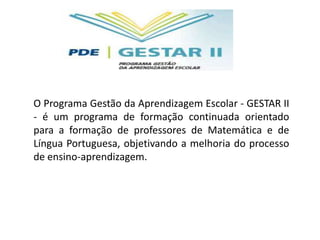 O Programa Gestão da Aprendizagem Escolar - GESTAR II
- é um programa de formação continuada orientado
para a formação de professores de Matemática e de
Língua Portuguesa, objetivando a melhoria do processo
de ensino-aprendizagem.
 