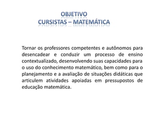 Tornar os professores competentes e autônomos para
desencadear e conduzir um processo de ensino
contextualizado, desenvolvendo suas capacidades para
o uso do conhecimento matemático, bem como para o
planejamento e a avaliação de situações didáticas que
articulem atividades apoiadas em pressupostos de
educação matemática.
 