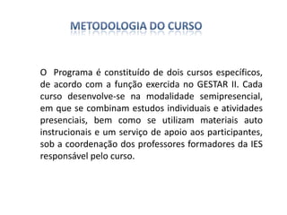 O Programa é constituído de dois cursos específicos,
de acordo com a função exercida no GESTAR II. Cada
curso desenvolve-se na modalidade semipresencial,
em que se combinam estudos individuais e atividades
presenciais, bem como se utilizam materiais auto
instrucionais e um serviço de apoio aos participantes,
sob a coordenação dos professores formadores da IES
responsável pelo curso.
 