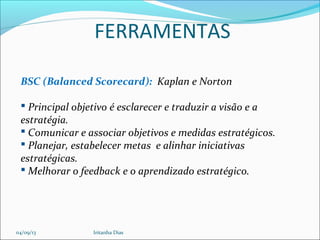 FERRAMENTAS
BSC (Balanced Scorecard): Kaplan e Norton
 Principal objetivo é esclarecer e traduzir a visão e a
estratégia.
 Comunicar e associar objetivos e medidas estratégicos.
 Planejar, estabelecer metas e alinhar iniciativas
estratégicas.
 Melhorar o feedback e o aprendizado estratégico.
04/09/13 Iritanha Dias
 